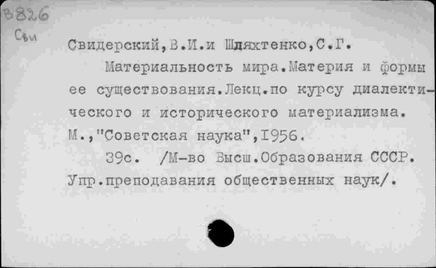 ﻿СЧ>л
Свидерский,В.И.и Ыдяхтенко,С.Г.
Материальность мира.Материя и формы ее существования.Лекц.по курсу диалекти ческого и исторического материализма. М.,"Советская наука",1956.
39с. /М-во ‘Высш.Образования СССР. Упр.преподавания общественных наук/.